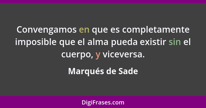 Convengamos en que es completamente imposible que el alma pueda existir sin el cuerpo, y viceversa.... - Marqués de Sade