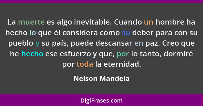 La muerte es algo inevitable. Cuando un hombre ha hecho lo que él considera como su deber para con su pueblo y su país, puede descans... - Nelson Mandela