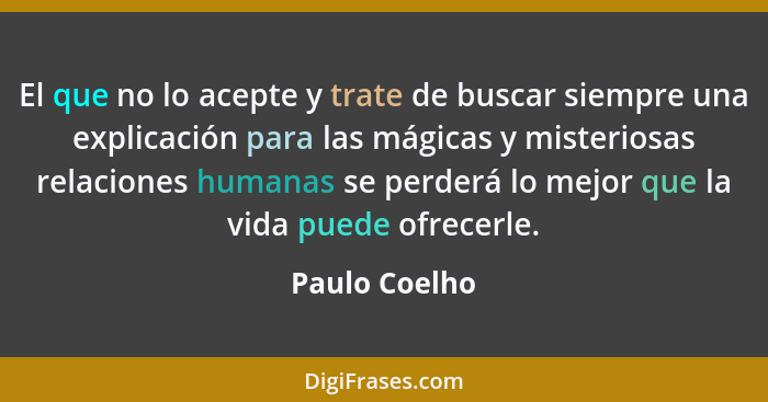 El que no lo acepte y trate de buscar siempre una explicación para las mágicas y misteriosas relaciones humanas se perderá lo mejor que... - Paulo Coelho