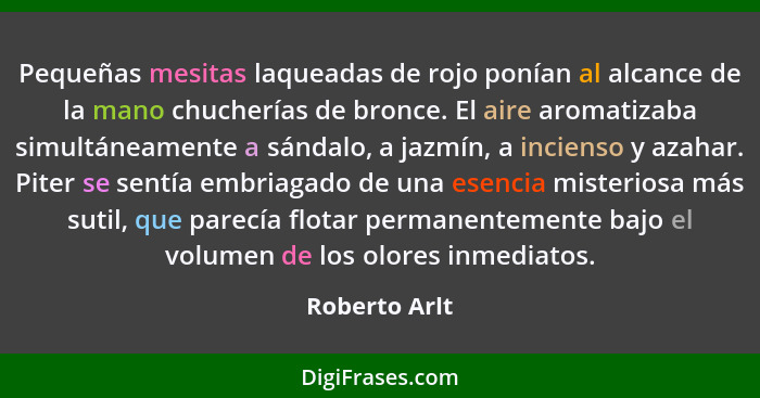 Pequeñas mesitas laqueadas de rojo ponían al alcance de la mano chucherías de bronce. El aire aromatizaba simultáneamente a sándalo, a... - Roberto Arlt