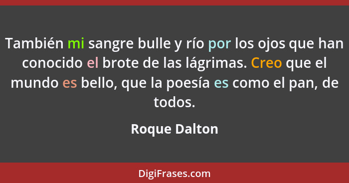 También mi sangre bulle y río por los ojos que han conocido el brote de las lágrimas. Creo que el mundo es bello, que la poesía es como... - Roque Dalton