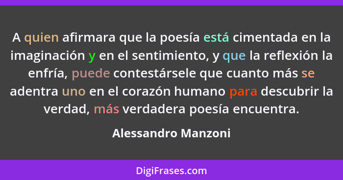 A quien afirmara que la poesía está cimentada en la imaginación y en el sentimiento, y que la reflexión la enfría, puede contestá... - Alessandro Manzoni