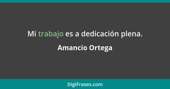 Mi trabajo es a dedicación plena.... - Amancio Ortega