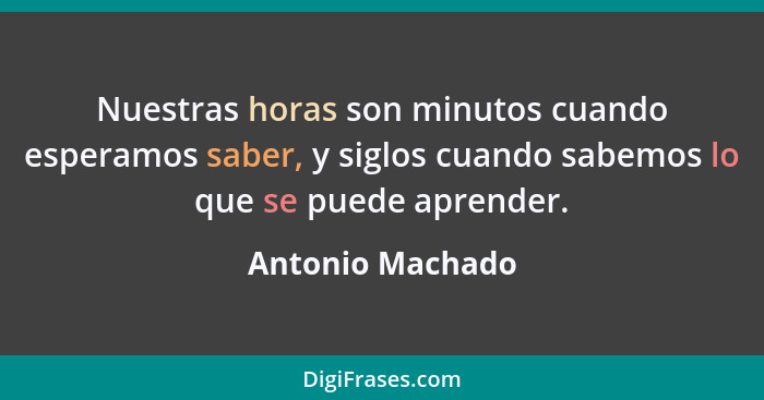 Nuestras horas son minutos cuando esperamos saber, y siglos cuando sabemos lo que se puede aprender.... - Antonio Machado