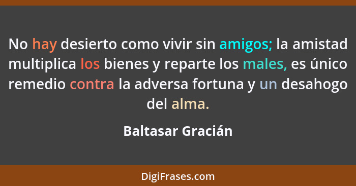 No hay desierto como vivir sin amigos; la amistad multiplica los bienes y reparte los males, es único remedio contra la adversa for... - Baltasar Gracián