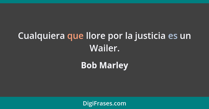 Cualquiera que llore por la justicia es un Wailer.... - Bob Marley