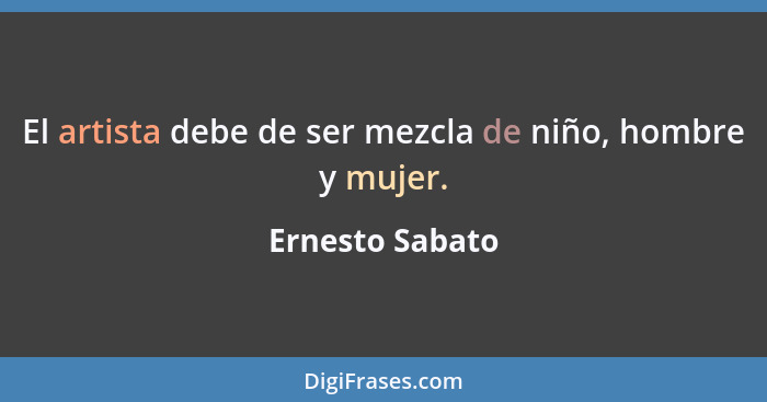 El artista debe de ser mezcla de niño, hombre y mujer.... - Ernesto Sabato