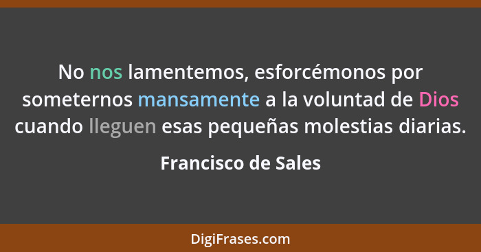 No nos lamentemos, esforcémonos por someternos mansamente a la voluntad de Dios cuando lleguen esas pequeñas molestias diarias.... - Francisco de Sales