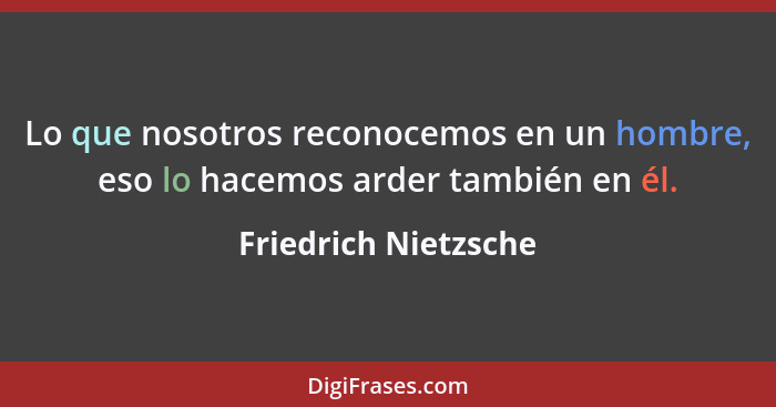 Lo que nosotros reconocemos en un hombre, eso lo hacemos arder también en él.... - Friedrich Nietzsche