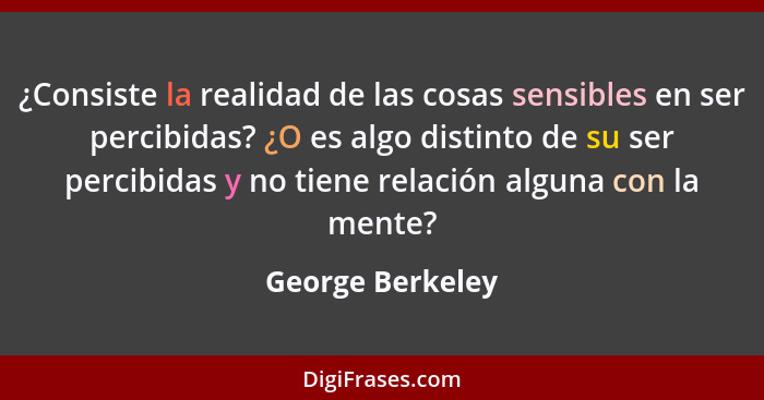 ¿Consiste la realidad de las cosas sensibles en ser percibidas? ¿O es algo distinto de su ser percibidas y no tiene relación alguna... - George Berkeley