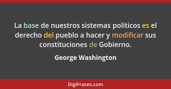 La base de nuestros sistemas políticos es el derecho del pueblo a hacer y modificar sus constituciones de Gobierno.... - George Washington