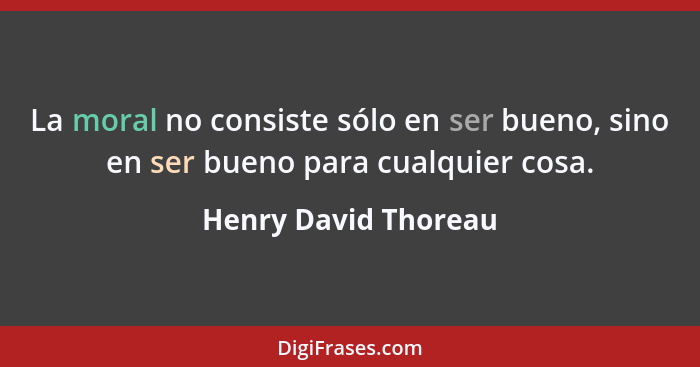 La moral no consiste sólo en ser bueno, sino en ser bueno para cualquier cosa.... - Henry David Thoreau