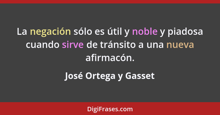 La negación sólo es útil y noble y piadosa cuando sirve de tránsito a una nueva afirmacón.... - José Ortega y Gasset