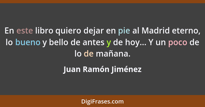 En este libro quiero dejar en pie al Madrid eterno, lo bueno y bello de antes y de hoy... Y un poco de lo de mañana.... - Juan Ramón Jiménez