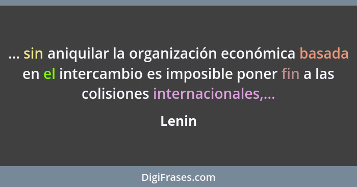 ... sin aniquilar la organización económica basada en el intercambio es imposible poner fin a las colisiones internacionales,...... - Lenin