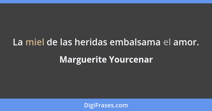 La miel de las heridas embalsama el amor.... - Marguerite Yourcenar