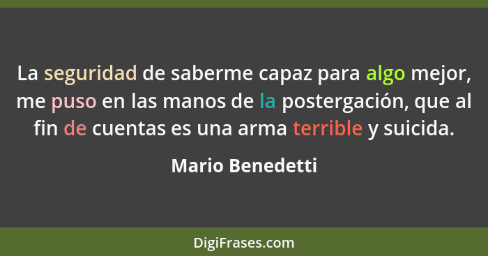 La seguridad de saberme capaz para algo mejor, me puso en las manos de la postergación, que al fin de cuentas es una arma terrible y... - Mario Benedetti