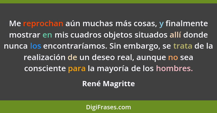 Me reprochan aún muchas más cosas, y finalmente mostrar en mis cuadros objetos situados allí donde nunca los encontraríamos. Sin embar... - René Magritte