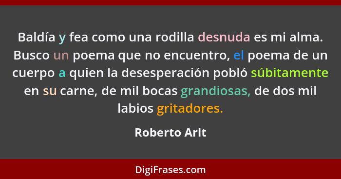 Baldía y fea como una rodilla desnuda es mi alma. Busco un poema que no encuentro, el poema de un cuerpo a quien la desesperación pobló... - Roberto Arlt