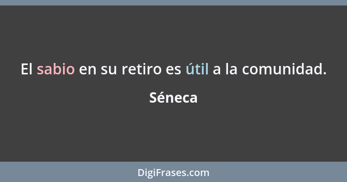 El sabio en su retiro es útil a la comunidad.... - Séneca