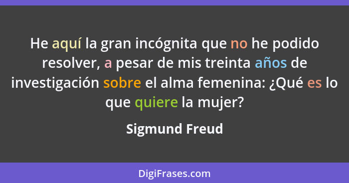 He aquí la gran incógnita que no he podido resolver, a pesar de mis treinta años de investigación sobre el alma femenina: ¿Qué es lo q... - Sigmund Freud