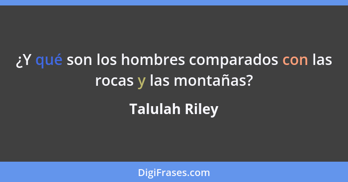 ¿Y qué son los hombres comparados con las rocas y las montañas?... - Talulah Riley