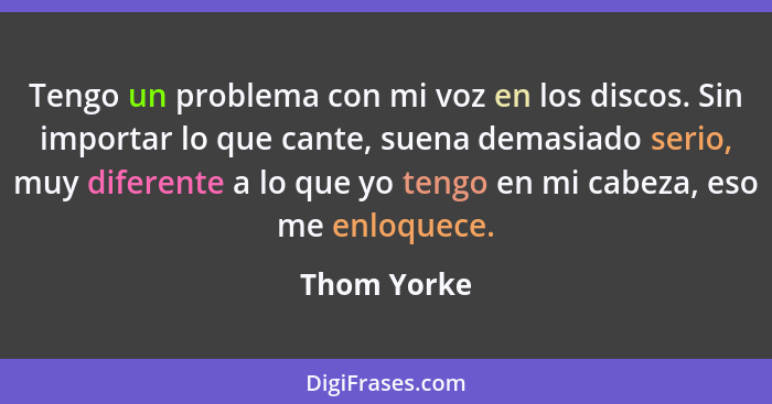 Tengo un problema con mi voz en los discos. Sin importar lo que cante, suena demasiado serio, muy diferente a lo que yo tengo en mi cabez... - Thom Yorke