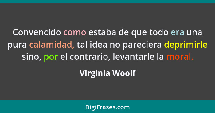 Convencido como estaba de que todo era una pura calamidad, tal idea no pareciera deprimirle sino, por el contrario, levantarle la mor... - Virginia Woolf