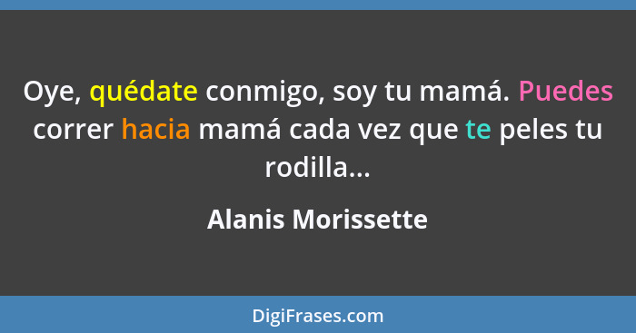 Oye, quédate conmigo, soy tu mamá. Puedes correr hacia mamá cada vez que te peles tu rodilla...... - Alanis Morissette