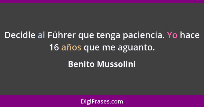 Decidle al Führer que tenga paciencia. Yo hace 16 años que me aguanto.... - Benito Mussolini