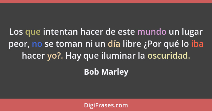 Los que intentan hacer de este mundo un lugar peor, no se toman ni un día libre ¿Por qué lo iba hacer yo?. Hay que iluminar la oscuridad.... - Bob Marley