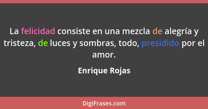 La felicidad consiste en una mezcla de alegría y tristeza, de luces y sombras, todo, presidido por el amor.... - Enrique Rojas