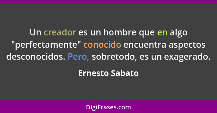 Un creador es un hombre que en algo "perfectamente" conocido encuentra aspectos desconocidos. Pero, sobretodo, es un exagerado.... - Ernesto Sabato