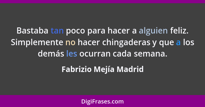 Bastaba tan poco para hacer a alguien feliz. Simplemente no hacer chingaderas y que a los demás les ocurran cada semana.... - Fabrizio Mejía Madrid