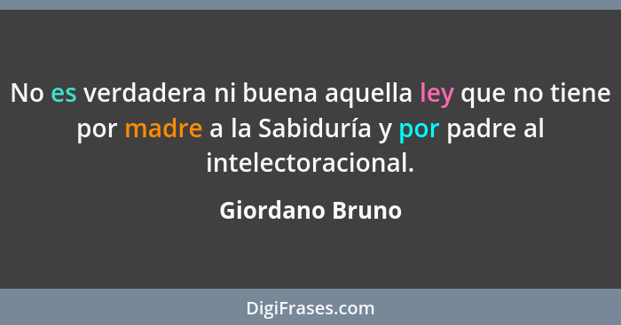 No es verdadera ni buena aquella ley que no tiene por madre a la Sabiduría y por padre al intelectoracional.... - Giordano Bruno