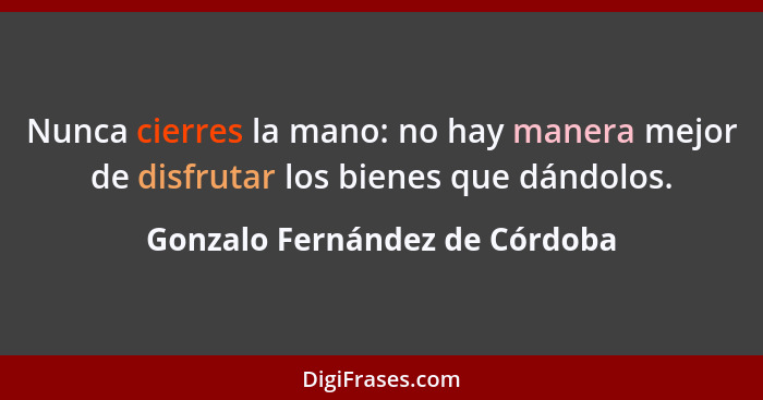 Nunca cierres la mano: no hay manera mejor de disfrutar los bienes que dándolos.... - Gonzalo Fernández de Córdoba