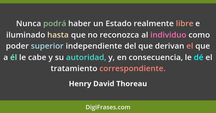 Nunca podrá haber un Estado realmente libre e iluminado hasta que no reconozca al individuo como poder superior independiente de... - Henry David Thoreau