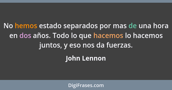 No hemos estado separados por mas de una hora en dos años. Todo lo que hacemos lo hacemos juntos, y eso nos da fuerzas.... - John Lennon