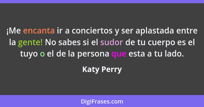 ¡Me encanta ir a conciertos y ser aplastada entre la gente! No sabes si el sudor de tu cuerpo es el tuyo o el de la persona que esta a tu... - Katy Perry