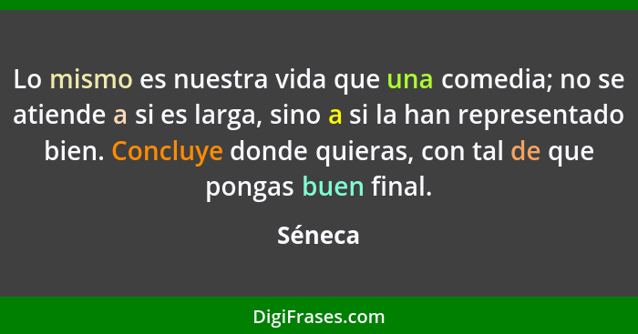 Lo mismo es nuestra vida que una comedia; no se atiende a si es larga, sino a si la han representado bien. Concluye donde quieras, con tal de... - Séneca