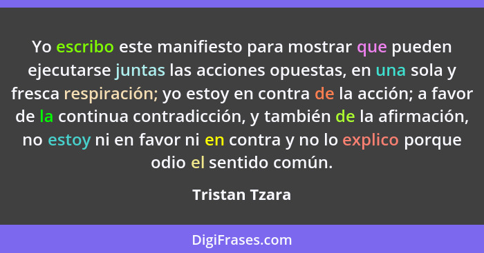 Yo escribo este manifiesto para mostrar que pueden ejecutarse juntas las acciones opuestas, en una sola y fresca respiración; yo estoy... - Tristan Tzara