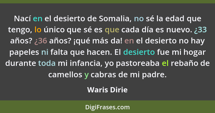 Nací en el desierto de Somalia, no sé la edad que tengo, lo único que sé es que cada día es nuevo. ¿33 años? ¿36 años? ¡qué más da! en e... - Waris Dirie