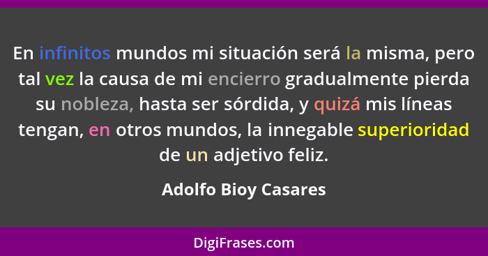 En infinitos mundos mi situación será la misma, pero tal vez la causa de mi encierro gradualmente pierda su nobleza, hasta ser s... - Adolfo Bioy Casares