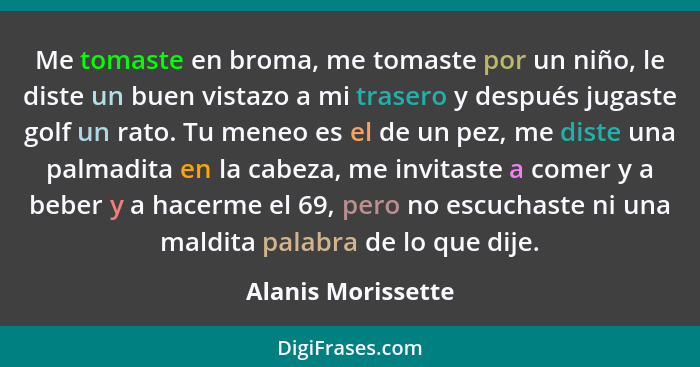 Me tomaste en broma, me tomaste por un niño, le diste un buen vistazo a mi trasero y después jugaste golf un rato. Tu meneo es el... - Alanis Morissette