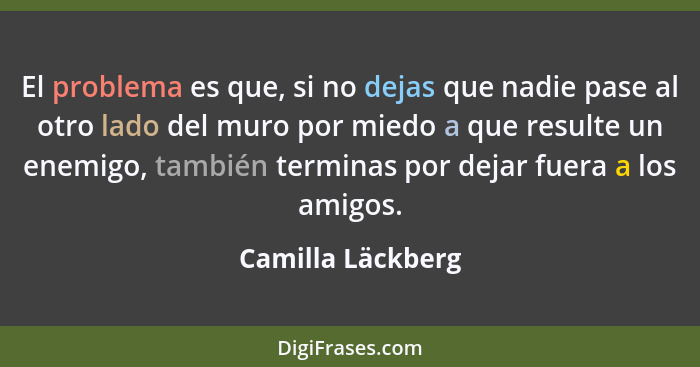 El problema es que, si no dejas que nadie pase al otro lado del muro por miedo a que resulte un enemigo, también terminas por dejar... - Camilla Läckberg