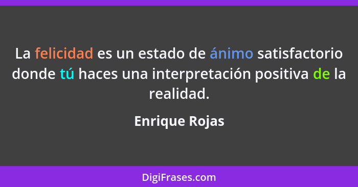 La felicidad es un estado de ánimo satisfactorio donde tú haces una interpretación positiva de la realidad.... - Enrique Rojas