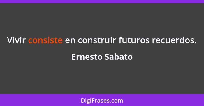 Vivir consiste en construir futuros recuerdos.... - Ernesto Sabato