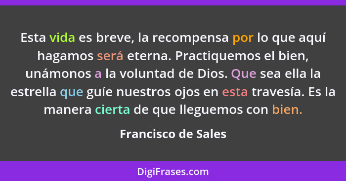 Esta vida es breve, la recompensa por lo que aquí hagamos será eterna. Practiquemos el bien, unámonos a la voluntad de Dios. Que... - Francisco de Sales