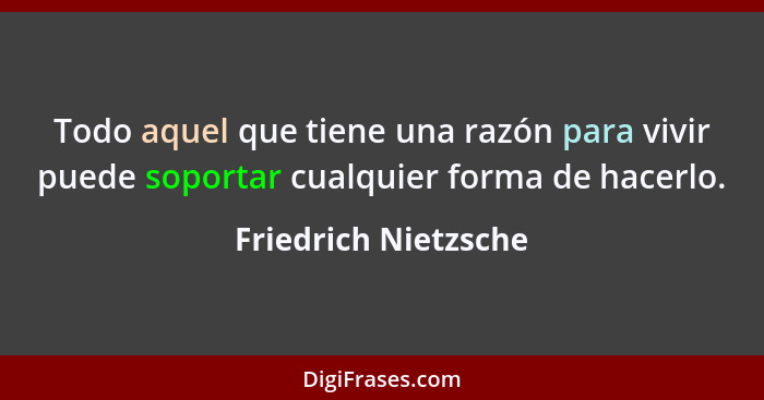 Todo aquel que tiene una razón para vivir puede soportar cualquier forma de hacerlo.... - Friedrich Nietzsche