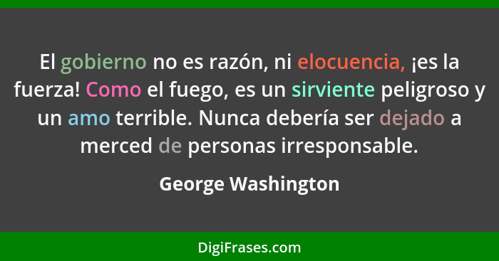 El gobierno no es razón, ni elocuencia, ¡es la fuerza! Como el fuego, es un sirviente peligroso y un amo terrible. Nunca debería s... - George Washington